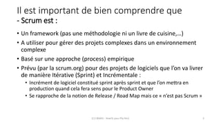Il est important de bien comprendre que
- Scrum est :
• Un framework (pas une méthodologie ni un livre de cuisine,…)
• A utiliser pour gérer des projets complexes dans un environnement
complexe
• Basé sur une approche (process) empirique
• Prévu (par la scrum.org) pour des projets de logiciels que l’on va livrer
de manière Itérative (Sprint) et Incrémentale :
• Incrément de logiciel constitué sprint après sprint et que l’on mettra en
production quand cela fera sens pour le Product Owner
• Se rapproche de la notion de Release / Road Map mais ce « n’est pas Scrum »
(C) C&MOI - HowTo pass PSx Niv1 3
 