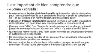 Il est important de bien comprendre que
- « Scrum » conseille :
• Le recourt à une équipe pluri-fonctionnelle (qui a tous les talents nécessaires
pour faire le job) composée de « généralistes éclairés » (profil de compétence
en T) et qui travaille à un rythme soutenable (sustainable pace)
• L’utilisation d’équipe fonctionnelle (qui peut intervenir sur toutes les couches
de l’application (en opposition avec les équipes dites « componment »)
• (Scrum a dans l’idée) Que l’équipe de développement est en charge du travail
jusqu’à la mise en production. Quant c’est Done il n’y a rien d’autre à faire !
• Que tous les membres de la Dev Team soient nommés des Developpeur (même
et surtout si ils ne codent pas)
• De s’améliorer des que possible et pas seulement lors des rituels prévus par le
framework (retrospective par exemple)
• De mettre à jour les artefact et leurs informations des que nécessaire et pas
seulement lors des rituels prévus par le framework (Dailly Scrum par ex)
(C) C&MOI - HowTo pass PSx Niv1 4
 