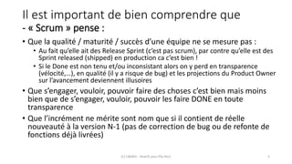 Il est important de bien comprendre que
- « Scrum » pense :
• Que la qualité / maturité / succès d’une équipe ne se mesure pas :
• Au fait qu’elle ait des Release Sprint (c’est pas scrum), par contre qu’elle est des
Sprint released (shipped) en production ca c’est bien !
• Si le Done est non tenu et/ou inconsistant alors on y perd en transparence
(vélocité,…), en qualité (il y a risque de bug) et les projections du Product Owner
sur l’avancement deviennent illusoires
• Que s’engager, vouloir, pouvoir faire des choses c’est bien mais moins
bien que de s’engager, vouloir, pouvoir les faire DONE en toute
transparence
• Que l’incrément ne mérite sont nom que si il contient de réelle
nouveauté à la version N-1 (pas de correction de bug ou de refonte de
fonctions déjà livrées)
(C) C&MOI - HowTo pass PSx Niv1 5
 