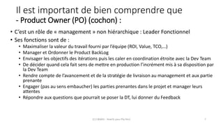 Il est important de bien comprendre que
- Product Owner (PO) (cochon) :
• C’est un rôle de « management » non hiérarchique : Leader Fonctionnel
• Ses fonctions sont de :
• Maximaliser la valeur du travail fourni par l’équipe (ROI, Value, TCO,…)
• Manager et Ordonner le Product BackLog
• Envisager les objectifs des itérations puis les caler en coordination étroite avec la Dev Team
• De décider quand cela fait sens de mettre en production l’incrément mis à sa disposition par
la Dev Team
• Rendre compte de l’avancement et de la stratégie de livraison au management et aux partie
prenante
• Engager (pas au sens embaucher) les parties prenantes dans le projet et manager leurs
attentes
• Répondre aux questions que pourrait se poser la DT, lui donner du Feedback
(C) C&MOI - HowTo pass PSx Niv1 7
 