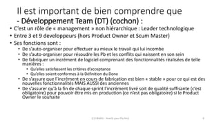 Il est important de bien comprendre que
- Développement Team (DT) (cochon) :
• C’est un rôle de « management » non hiérarchique : Leader technologique
• Entre 3 et 9 developpeurs (hors Product Owner et Scum Master)
• Ses fonctions sont :
• De s’auto-organiser pour effectuer au mieux le travail qui lui incombe
• De s’auto-organiser pour résoudre les Pb et les conflits qui naissent en son sein
• De fabriquer un incrément de logiciel comprenant des fonctionnalités réalisées de telle
manières :
• Qu’elles satisfassent les critères d’acceptance
• Qu’elles soient conformes à la Définition du Done
• De s’assure que l’incrément en cours de fabrication est bien « stable » pour ce qui est des
nouvelles fonctionnalités MAIS AUSSI des anciennes
• De s’assurer qu’à la fin de chaque sprint l’incrément livré soit de qualité suffisante (c’est
obligatoire) pour pouvoir être mis en production (ce n’est pas obligatoire) si le Product
Owner le souhaite
(C) C&MOI - HowTo pass PSx Niv1 8
 
