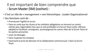 Il est important de bien comprendre que
- Scrum Master (SM) (cochon) :
• C’est un rôle de « management » non hiérarchique : Leader Organisationnel
• Ses fonctions sont de :
• Promouvoir l’agilité et scrum
• Faire en sorte que les rituels et les artefacts obligatoires se tiennent ou soient
utilisés (pas négociable) mais que ce soit profitable à la Scrum Team (utile, efficace,
adapté) en facilitant, enseignant, accompagnant les autres rôles de la Scrum Team et
les parties prenantes
• Lever les blocages
• Faire respecter les timebox
• Favorisant la prise de décision et la collaboration commune par / dans la Scrum
Team
(C) C&MOI - HowTo pass PSx Niv1 9
 