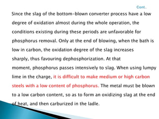 Since the slag of the bottom-blown converter process have a low

degree of oxidation almost during the whole operation, the

conditions existing during these periods are unfavorable for

phosphorus removal. Only at the end of blowing, when the bath is

low in carbon, the oxidation degree of the slag increases

sharply, thus favouring dephosphorization. At that

moment, phosphorus passes intensively to slag. When using lumpy

lime in the charge, it is difficult to make medium or high carbon

steels with a low content of phosphorus. The metal must be blown

to a low carbon content, so as to form an oxidizing slag at the end

of heat, and then carburized in the ladle.
 