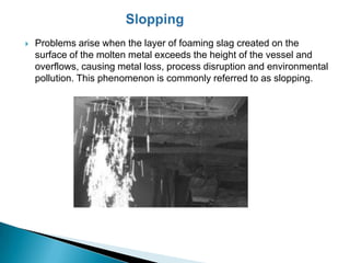    Problems arise when the layer of foaming slag created on the
    surface of the molten metal exceeds the height of the vessel and
    overflows, causing metal loss, process disruption and environmental
    pollution. This phenomenon is commonly referred to as slopping.
 