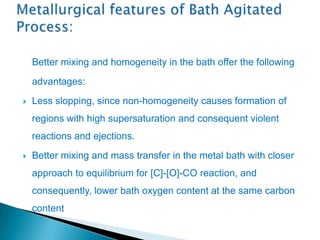 Better mixing and homogeneity in the bath offer the following
    advantages:
   Less slopping, since non-homogeneity causes formation of
    regions with high supersaturation and consequent violent
    reactions and ejections.
   Better mixing and mass transfer in the metal bath with closer
    approach to equilibrium for [C]-[O]-CO reaction, and
    consequently, lower bath oxygen content at the same carbon
    content
 