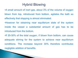 •A small amount of inert gas, about 3% of the volume of oxygen
blown from top, introduced from bottom, agitates the bath so
effectively that slopping is almost eliminated.
•However for obtaining near equilibrium state of the system
inside the vessel a substantial amount of gas has to be
introduced from the bottom.
•If 20-30% of the total oxygen, if blown from bottom, can cause
adequate stirring for the system to achieve near equilibrium
conditions. The increase beyond 30% therefore contributes
negligible addition of benefits.
 
