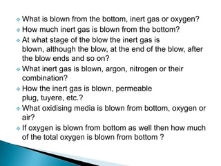  What   is blown from the bottom, inert gas or oxygen?
 How much inert gas is blown from the bottom?
 At what stage of the blow the inert gas is
  blown, although the blow, at the end of the blow, after
  the blow ends and so on?
 What inert gas is blown, argon, nitrogen or their
  combination?
 How the inert gas is blown, permeable
  plug, tuyere, etc.?
 What oxidising media is blown from bottom, oxygen or
  air?
 If oxygen is blown from bottom as well then how much
  of the total oxygen is blown from bottom ?
 