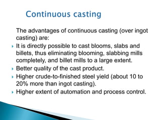 The advantages of continuous casting (over ingot
    casting) are:
   It is directly possible to cast blooms, slabs and
    billets, thus eliminating blooming, slabbing mills
    completely, and billet mills to a large extent.
   Better quality of the cast product.
   Higher crude-to-finished steel yield (about 10 to
    20% more than ingot casting).
   Higher extent of automation and process control.
 