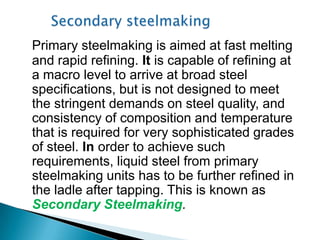 Primary steelmaking is aimed at fast melting
and rapid refining. It is capable of refining at
a macro level to arrive at broad steel
specifications, but is not designed to meet
the stringent demands on steel quality, and
consistency of composition and temperature
that is required for very sophisticated grades
of steel. In order to achieve such
requirements, liquid steel from primary
steelmaking units has to be further refined in
the ladle after tapping. This is known as
Secondary Steelmaking.
 