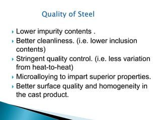  Lower impurity contents .
 Better cleanliness. (i.e. lower inclusion
  contents)
 Stringent quality control. (i.e. less variation
  from heat-to-heat)
 Microalloying to impart superior properties.
 Better surface quality and homogeneity in
  the cast product.
 