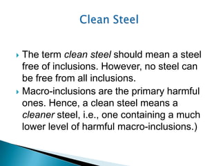  The term clean steel should mean a steel
  free of inclusions. However, no steel can
  be free from all inclusions.
 Macro-inclusions are the primary harmful
  ones. Hence, a clean steel means a
  cleaner steel, i.e., one containing a much
  lower level of harmful macro-inclusions.)
 