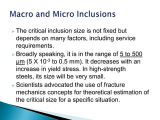  The  critical inclusion size is not fixed but
  depends on many factors, including service
  requirements.
 Broadly speaking, it is in the range of 5 to 500
  µm (5 X 10-3 to 0.5 mm). It decreases with an
  increase in yield stress. In high-strength
  steels, its size will be very small.
 Scientists advocated the use of fracture
  mechanics concepts for theoretical estimation of
  the critical size for a specific situation.
 