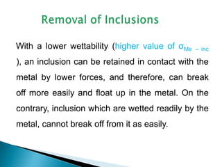 With a lower wettability (higher value of σMe   – inc

), an inclusion can be retained in contact with the
metal by lower forces, and therefore, can break
off more easily and float up in the metal. On the
contrary, inclusion which are wetted readily by the
metal, cannot break off from it as easily.
 