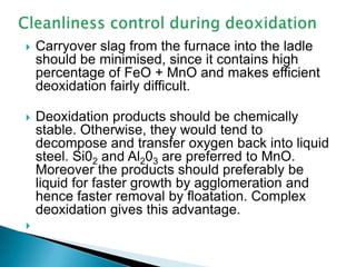    Carryover slag from the furnace into the ladle
    should be minimised, since it contains high
    percentage of FeO + MnO and makes efficient
    deoxidation fairly difficult.

   Deoxidation products should be chemically
    stable. Otherwise, they would tend to
    decompose and transfer oxygen back into liquid
    steel. Si02 and Al203 are preferred to MnO.
    Moreover the products should preferably be
    liquid for faster growth by agglomeration and
    hence faster removal by floatation. Complex
    deoxidation gives this advantage.

 