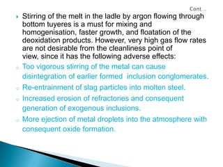    Stirring of the melt in the ladle by argon flowing through
    bottom tuyeres is a must for mixing and
    homogenisation, faster growth, and floatation of the
    deoxidation products. However, very high gas flow rates
    are not desirable from the cleanliness point of
    view, since it has the following adverse effects:
o   Too vigorous stirring of the metal can cause
    disintegration of earlier formed inclusion conglomerates.
o   Re-entrainment of slag particles into molten steel.
o   Increased erosion of refractories and consequent
    generation of exogenous inclusions.
o   More ejection of metal droplets into the atmosphere with
    consequent oxide formation.
 