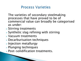 The varieties of secondary steelmaking
  processes that have proved to be of
  commercial value can broadly be categorised
  as under:
 Stirring treatments
 Synthetic slag refining with stirring
 Vacuum treatments
 Decarburisation techniques
 Injection metallurgy
 Plunging techniques
 Post-solidification treatments.
 