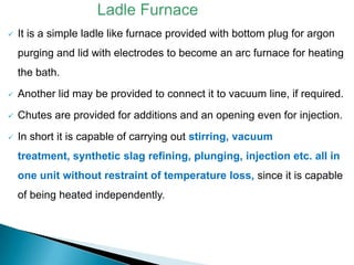    It is a simple ladle like furnace provided with bottom plug for argon
    purging and lid with electrodes to become an arc furnace for heating
    the bath.
   Another lid may be provided to connect it to vacuum line, if required.
   Chutes are provided for additions and an opening even for injection.
   In short it is capable of carrying out stirring, vacuum
    treatment, synthetic slag refining, plunging, injection etc. all in
    one unit without restraint of temperature loss, since it is capable
    of being heated independently.
 