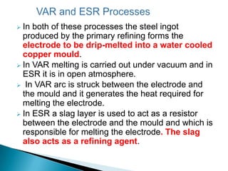  In both of these processes the steel ingot
  produced by the primary refining forms the
  electrode to be drip-melted into a water cooled
  copper mould.
 In VAR melting is carried out under vacuum and in
  ESR it is in open atmosphere.
 In VAR arc is struck between the electrode and
  the mould and it generates the heat required for
  melting the electrode.
 In ESR a slag layer is used to act as a resistor
  between the electrode and the mould and which is
  responsible for melting the electrode. The slag
  also acts as a refining agent.
 