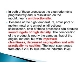 In both of these processes the electrode melts
 progressively and is resolidified on the
 mould, nearly unidirectionally.
 Because of the high temperature, small pool of
 molten metal and almost unidirectional
 solidification, both of these processes can produce
 sound ingots of high density. The composition
 of the product is nearly the same as that of the
 original material but with improved
 cleanliness, decreased segregation and with
 practically no cavities. The ingot size ranges
 from about 200 to 1500mm on industrial level
 