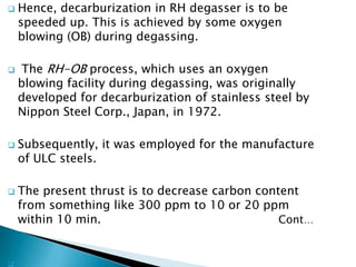    Hence, decarburization in RH degasser is to be
    speeded up. This is achieved by some oxygen
    blowing (OB) during degassing.

    The RH-OB process, which uses an oxygen
    blowing facility during degassing, was originally
    developed for decarburization of stainless steel by
    Nippon Steel Corp., Japan, in 1972.

   Subsequently, it was employed for the manufacture
    of ULC steels.

   The present thrust is to decrease carbon content
    from something like 300 ppm to 10 or 20 ppm
    within 10 min.                               Cont…



 