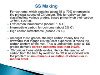 Ferrochrome, which contains about 55 to 70% chromium is
    the principal source of Chromium. This ferroalloy can be
    classified into various grades, based primarily on their carbon
    :ontent, such as:
   Low carbon ferrochrome (about 0.1 % C).
   Intermediate carbon ferrochrome (about 2% C).
   High carbon ferrochrome (around 7% C).

   Amongst these grades, the high carbon variety has the
    drawback that though it is the least expensive, it raises the
    carbon content of the melt. This is undesirable, since all SS
    grades demand carbon contents less than 0.03%.
    Chromium forms stable oxides. Hence, the removal of
    carbon from the bath by oxidation to CO is associated with
    the problem of simultaneous oxidation of chromium in
    molten steel.
 