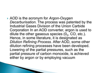    AOD is the acronym for Argon-Oxygen
    Decarburisation. The process was patented by the
    Industrial Gases Division of the Union Carbide
    Corporation In an AOD converter, argon is used to
    dilute the other gaseous species (02, CO, etc.).
    Hence, in some literature, it is designated as
    Dilution Refining Process. After AOD, some other
    dilution refining processes have been developed.
    Lowering of the partial pressures, such as the
    partial pressure of carbon monoxide, is achieved
    either by argon or by employing vacuum
 