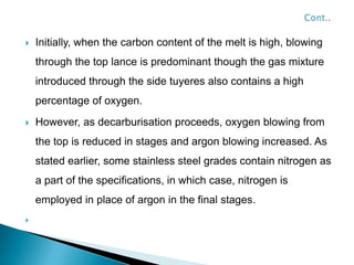    Initially, when the carbon content of the melt is high, blowing
    through the top lance is predominant though the gas mixture
    introduced through the side tuyeres also contains a high
    percentage of oxygen.
   However, as decarburisation proceeds, oxygen blowing from
    the top is reduced in stages and argon blowing increased. As
    stated earlier, some stainless steel grades contain nitrogen as
    a part of the specifications, in which case, nitrogen is
    employed in place of argon in the final stages.

 