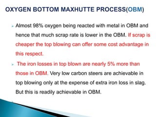    Almost 98% oxygen being reacted with metal in OBM and
    hence that much scrap rate is lower in the OBM. If scrap is
    cheaper the top blowing can offer some cost advantage in
    this respect.
   The iron losses in top blown are nearly 5% more than
    those in OBM. Very low carbon steers are achievable in
    top blowing only at the expense of extra iron loss in slag.
    But this is readily achievable in OBM.

 