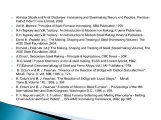    Ahindra Ghosh and Amit Chatterjee: Ironmaking and Steelmaking Theory and Practice, Prentice-
    Hall of India Private Limited, 2008
   Anil K. Biswas: Principles of Blast Furnace Ironmaking, SBA Publication,1999
   R.H.Tupkary and V.R.Tupkary: An Introduction to Modern Iron Making, Khanna Publishers.
   R.H.Tupkary and V.R.Tupkary: An Introduction to Modern Steel Making, Khanna Publishers.
   David H. Wakelin (ed.): The Making, Shaping and Treating of Steel (Ironmaking Volume), The
    AISE Steel Foundation, 2004.
   Richard J.Fruehan (ed.): The Making, Shaping and Treating of Steel (Steeelmaking Volume), The
    AISE Steel Foundation, 2004.
   A.Ghosh, Secondary Steel Making – Principle & Applications, CRC Press – 2001.
    R.G.Ward: Physical Chemistry of iron & steel making, ELBS and Edward Arnold, 1962.
    F.P.Edneral: Electrometallurgy of Steel and Ferro-Alloys, Vol.1 Mir Publishers,1979
    B. Ozturk and R. J. Fruehan,: "Kinetics of the Reaction of SiO(g) with Carbon Saturated Iron":
    Metall. Trans. B, Vol. 16B, 1985, p. 121.
   B. Ozturk and R. J. Fruehan: "The Reaction of SiO(g) with Liquid Slags,” Metall.
    Trans.B, Volume 17B, 1986, p. 397.
   B. Ozturk and R. J. Fruehan:”.Transfer of Silicon in Blast Furnace": , Proceedings of the fifth
    International Iron and Steel Congress, Washington D.C., 1986, p. 959.
   P. F. Nogueira and R. J. Fruehan:” Blast Furnace Softening and Melting Phenomena - Melting
    Onset in Acid and Basic Pellets", , ISS-AIME lronmaking Conference, 2002, pp. 585.
 