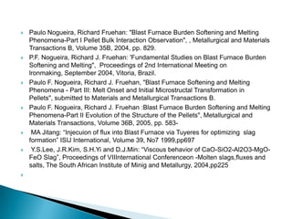    Paulo Nogueira, Richard Fruehan: "Blast Furnace Burden Softening and Melting
    Phenomena-Part I Pellet Bulk Interaction Observation", , Metallurgical and Materials
    Transactions B, Volume 35B, 2004, pp. 829.
   P.F. Nogueira, Richard J. Fruehan: 'Fundamental Studies on Blast Furnace Burden
    Softening and Melting", Proceedings of 2nd International Meeting on
    lronmaking, September 2004, Vitoria, Brazil.
   Paulo F. Nogueira, Richard J. Fruehan, "Blast Furnace Softening and Melting
    Phenomena - Part III: Melt Onset and Initial Microstructal Transformation in
    Pellets", submitted to Materials and Metallurgical Transactions B.
   Paulo F. Nogueira, Richard J. Fruehan :Blast Furnace Burden Softening and Melting
    Phenomena-Part II Evolution of the Structure of the Pellets", Metallurgical and
    Materials Transactions, Volume 36B, 2005, pp. 583-
    MA Jitang: “Injecuion of flux into Blast Furnace via Tuyeres for optimizing slag
    formation” ISIJ International, Volume 39, No7 1999,pp697
    Y.S.Lee, J.R.Kim, S.H.Yi and D.J.Min: “Viscous behavior of CaO-SiO2-Al2O3-MgO-
    FeO Slag”, Proceedings of VIIInternational Conferenceon -Molten slags,fluxes and
    salts, The South African Institute of Minig and Metallurgy, 2004,pp225

 