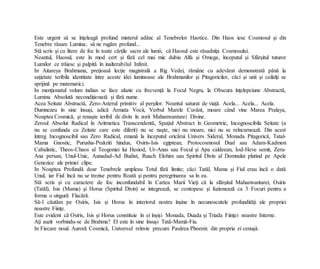 Este urgent să se înţeleagă profund misterul adânc al Tenebrelor Haotice. Din Haos iese Cosmosul şi din
Tenebre răsare Lumina; să ne rugăm profund...
Stă scris şi cu litere de foc în toate cărţile sacre ale lumii, că Haosul este răsadniţa Cosmosului.
Neantul, Haosul, este în mod cert şi fără cel mai mic dubiu Alfa şi Omega, începutul şi Sfârşitul tuturor
Lumilor ce trăiesc şi palpită în inalterabilul Infinit.
In Aitareya Brahmana, preţioasă lecţie magistrală a Rig Vedei, rămâne cu adevărat demonstrată până la
saţietate teribila identitate între aceste idei luminoase ale Brahmanilor şi Pitagoricilor, căci şi unii şi ceilalţi se
sprijină pe matematici.
In menţionatul volum indian se face aluzie cu frecvenţă la Focul Negru, la Obscura înţelepciune Abstractă,
Lumina Absolută necondiţionată şi fără nume.
Acea Seitate Abstractă, Zero-Asterul primitiv al perşilor. Neantul saturat de viaţă. Acela... Acela... Acela.
Dumnezeu în sine însuşi, adică Armata Vocii, Verbul Marele Cuvânt, moare când vine Marea Pralaya,
Noaptea Cosmică, şi renaşte teribil de divin în zorii Mahamvantarei Divine.
Zeroul Absolut Radical în Aritmetica Transcendentă, Spaţiul Abstract în Geometrie, Incognoscibila Seitate (a
nu se confunda cu Zeitate care este diferit) nu se naşte, nici nu moare, nici nu se reîncarnează. Din acest
întreg Incognoscibil sau Zero Radical, emană la începutul oricărui Univers Sideral, Monada Pitagorică, Tatal-
Mama Gnostic, Purusha-Prakriti hindus, Osiris-Isis egiptean, Protocosmosul Dual sau Adam-Kadmon
Cabalistic, Theos-Chaos al Teogoniei lui Hesiod, Ur-Anas sau Focul şi Apa caldeean, Iod-Heve semit, Zeru-
Ana persan, Unul-Unic, Aunadad-Ad Budist, Ruach Elohim sau Spiritul Divin al Domnului plutind pe Apele
Genezice ale primei clipe.
In Noaptea Profundă doar Tenebrele umpleau Totul fără limite; căci Tatăl, Mama şi Fiul erau încă o dată
Unul, iar Fiul încă nu se trezise pentru Roată şi pentru peregrinarea sa în ea.
Stă scris şi cu caractere de foc inconfundabil în Cartea Marii Vieţi că la sfârşitul Mahamvantarei, Osiris
(Tatăl), Isis (Mama) şi Horus (Spiritul Divin) se integrează, se contopesc şi fuzionează ca 3 Focuri pentru a
forma o singură Flacără.
Să-l căutăm pe Osiris, Isis şi Horus în interiorul nostru înşine în necunoscutele profundităţi ale propriei
noastre Fiinţe.
Este evident că Osiris, Isis şi Horus constituie în ei înşişi Monada, Duada şi Triada Fiinţei noastre Interne.
Aţi auzit vorbindu-se de Brahma? El este în sine însuşi Tată-Mamă-Fiu.
In Fiecare nouă Auroră Cosmică, Universul reînvie precum Pasărea Phoenix din propria ei cenuşă.
 