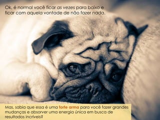 Ok, é normal você ficar as vezes para baixo e
ficar com aquela vontade de não fazer nada.
Mas, sabia que essa é uma forte arma para você fazer grandes
mudanças e absorver uma energia única em busca de
resultados incríveis?
 
