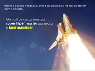 Porém a decisão é toda sua, entre ficar aborrecido na inercia de um
corpo parado...
Ou usufruir dessa energia
super hiper máster poderosa
e fazer acontecer.
 
