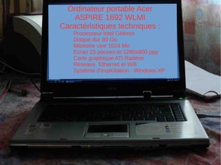 Ordinateur portable Acer
ASPIRE 1692 WLMI
Caractéristiques techniques :
Processeur Intel Céléron
Disque dur 80 Go
Mémoire vive 1024 Mo
Ecran 15 pouces et 1280x800 ppp
Carte graphique ATI Radéon
Réseaux Ethernet et Wifi
Système d'exploitation : Windows XP
 