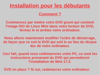 Installation pour les débutants
Comment ?
Commencez par mettre votre DVD gravé qui contient
l'image ISO de Linux Mint dans votre lecteur de DVD,
fermez le et arrêtez votre ordinateur.
Nous allons maintenant modifier l'ordre de démarrage,
de façon que ce soit le DVD qui soit lu au lieu du disque
dur de votre ordinateur.
Ceci fait, quand vous redémarrerez votre PC, ce sont les
instructions provenant du DVD qui permettront
l'installation de Mint 17.2.
DVD en place ? Si oui, redémarrez votre ordinateur.
 