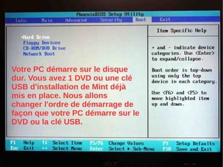 Votre PC démarre sur le disque
dur. Vous avez 1 DVD ou une clé
USB d'installation de Mint déjà
mis en place. Nous allons
changer l'ordre de démarrage de
façon que votre PC démarre sur le
DVD ou la clé USB.
 