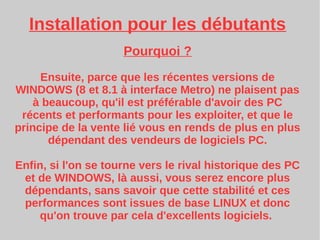 Installation pour les débutants
Pourquoi ?
Ensuite, parce que les récentes versions de
WINDOWS (8 et 8.1 à interface Metro) ne plaisent pas
à beaucoup, qu'il est préférable d'avoir des PC
récents et performants pour les exploiter, et que le
principe de la vente lié vous en rends de plus en plus
dépendant des vendeurs de logiciels PC.
Enfin, si l'on se tourne vers le rival historique des PC
et de WINDOWS, là aussi, vous serez encore plus
dépendants, sans savoir que cette stabilité et ces
performances sont issues de base LINUX et donc
qu'on trouve par cela d'excellents logiciels.
 