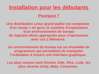 Installation pour les débutants
Pourquoi ?
Une distribution Linux grand public est composée
d'un noyau = en gros, le système d'exploitation
d'un environnement de bureau
de logiciels libres appropriés pour s'harmoniser
avec ces 2 éléments.
Un environnement de bureau est un ensemble de
programmes qui permettent de manipuler
l’ordinateur à travers une interface graphique.
Les plus connus sont Gnome, Kde, Xfce, Lxde, les
plus récents Unity, Mate, Cinnamon.
 