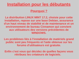 Installation pour les débutants
Pourquoi ?
La distribution LINUX MINT 17.2, choisie pour cette
installation, repose sur une base Debian, assurance
d'un haut niveau de stabilité et de maintenance et un
environnement de bureau Cinnamon qui convient
aux utilisateurs des versions précédentes de
WINDOWS.
Les problèmes liés à l'installation de matériels grand
public sont peu fréquents et l'aide obtenue sur les
forums d'utilisateurs est gratuite.
Enfin c'est vous qui décidez de quelles façons vous
rétribuez les créateurs de logiciels.
 