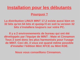 Installation pour les débutants
Pourquoi ?
La distribution LINUX MINT 17.2 existe aussi bien en
32 bits qu'en 64 bits et quoiqu'il en soit la version 32
bits s'installera toujours sur votre PC.
Il y a 2 environnements de bureau qui ont été
développés par l'équipe de MINT : Mate et Cinnamon
Tous 2 sont donc les plus harmonisés pour l'usage
de MINT. Ceci dit, il vous est quand même possible
d'installer l'édition Mint XFCE ou Mint KDE.
Nous vous conseillons Cinnamon.
 