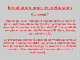 Installation pour les débutants
Comment ?
Dans ce qui suit, nous nous plaçons dans le cadre le
plus usuel d'un utilisateur ayant un ordinateur ancien
avec un disque dur et un lecteur de DVD. Il a décidé de
remplacer sa version de Windows (XP, Vista, Seven)
par une Mint 17.2.
La procédure décrite ci-après ne convient pas si vous
avez un PC avec BIOS/UEFI, ou si vous voulez un dual
boot (choix lors du démarrage de Windows ou de Mint,
tous deux étant installés et fonctionnels sur votre
ordinateur).
 