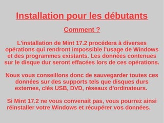 Installation pour les débutants
Comment ?
L'installation de Mint 17.2 procédera à diverses
opérations qui rendront impossible l'usage de Windows
et des programmes existants. Les données contenues
sur le disque dur seront effacées lors de ces opérations.
Nous vous conseillons donc de sauvegarder toutes ces
données sur des supports tels que disques durs
externes, clés USB, DVD, réseaux d'ordinateurs.
Si Mint 17.2 ne vous convenait pas, vous pourrez ainsi
réinstaller votre Windows et récupérer vos données.
 