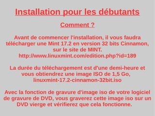 Installation pour les débutants
Comment ?
Avant de commencer l'installation, il vous faudra
télécharger une Mint 17.2 en version 32 bits Cinnamon,
sur le site de MINT.
http://www.linuxmint.com/edition.php?id=189
La durée du téléchargement est d'une demi-heure et
vous obtiendrez une image ISO de 1,5 Go,
linuxmint-17.2-cinnamon-32bit.iso
Avec la fonction de gravure d'image iso de votre logiciel
de gravure de DVD, vous graverez cette image iso sur un
DVD vierge et vérifierez que cela fonctionne.
 