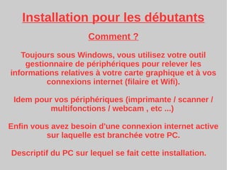 Installation pour les débutants
Comment ?
Toujours sous Windows, vous utilisez votre outil
gestionnaire de périphériques pour relever les
informations relatives à votre carte graphique et à vos
connexions internet (filaire et Wifi).
Idem pour vos périphériques (imprimante / scanner /
multifonctions / webcam , etc ...)
Enfin vous avez besoin d'une connexion internet active
sur laquelle est branchée votre PC.
Descriptif du PC sur lequel se fait cette installation.
 