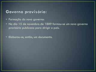 • Formação do novo governo:
• No dia 15 de novembro de 1889 formou-se um novo governo
  provisório publicano para dirigir o país.

• Elaborou-se, então, um documento.
 