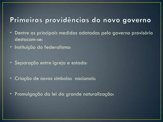 • Dentre as principais medidas adotadas pelo governo provisório
  destacam-se:
• Instituição do federalismo:

• Separação entre igreja e estado:

• Criação de novos símbolos nacionais:

• Promulgação da lei da grande naturalização:
 