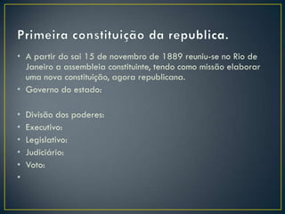 • A partir do sai 15 de novembro de 1889 reuniu-se no Rio de
  Janeiro a assembleia constituinte, tendo como missão elaborar
  uma nova constituição, agora republicana.
• Governo do estado:

•   Divisão dos poderes:
•   Executivo:
•   Legislativo:
•   Judiciário:
•   Voto:
•
 