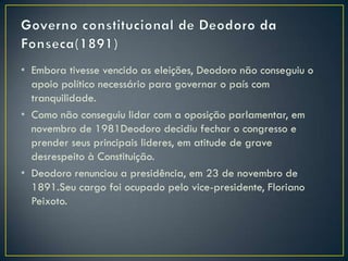 • Embora tivesse vencido as eleições, Deodoro não conseguiu o
  apoio político necessário para governar o país com
  tranquilidade.
• Como não conseguiu lidar com a oposição parlamentar, em
  novembro de 1981Deodoro decidiu fechar o congresso e
  prender seus principais lideres, em atitude de grave
  desrespeito à Constituição.
• Deodoro renunciou a presidência, em 23 de novembro de
  1891.Seu cargo foi ocupado pelo vice-presidente, Floriano
  Peixoto.
 
