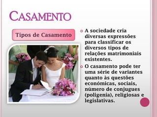 CASAMENTO
 A sociedade cria
diversas expressões
para classificar os
diversos tipos de
relações matrimoniais
existentes.
 O casamento pode ter
uma série de variantes
quanto às questões
económicas, sociais,
número de conjugues
(poligenia), religiosas e
legislativas.
Tipos de Casamento
 