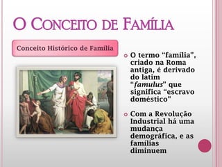 O CONCEITO DE
FAMÍLIA
 O termo “família”,
criado na Roma
antiga, é derivado
do latim
“famulus” que
significa “escravo
doméstico”
 Com a Revolução
Industrial há uma
mudança
demográfica, e as
famílias
diminuem
Conceito Histórico de Família
 